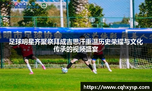 足球明星齐聚祭拜成吉思汗重温历史荣耀与文化传承的视频盛宴